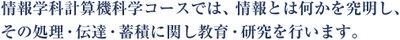 情報学科計算機科学コースでは，情報とは何かを究明し，その処理・伝達・蓄積に関し教育・研究を行います．