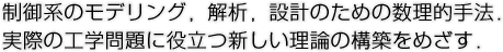 制御系のモデリング，解析，設計のための数理的手法．実際の工学問題に役立つ新しい理論の構築をめざす．